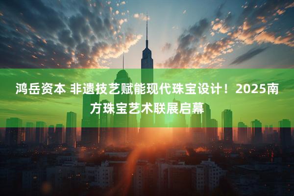 鸿岳资本 非遗技艺赋能现代珠宝设计！2025南方珠宝艺术联展启幕