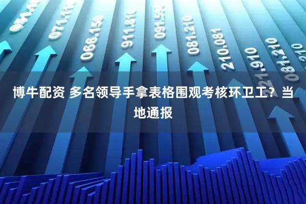 博牛配资 多名领导手拿表格围观考核环卫工？当地通报