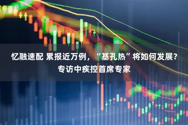忆融速配 累报近万例，“基孔热”将如何发展？专访中疾控首席专家