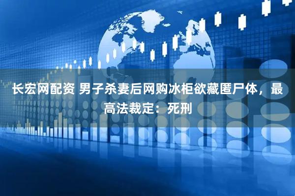 长宏网配资 男子杀妻后网购冰柜欲藏匿尸体，最高法裁定：死刑