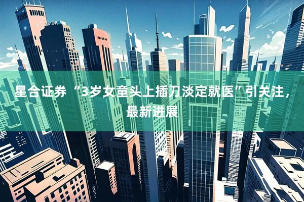 星合证券 “3岁女童头上插刀淡定就医”引关注，最新进展