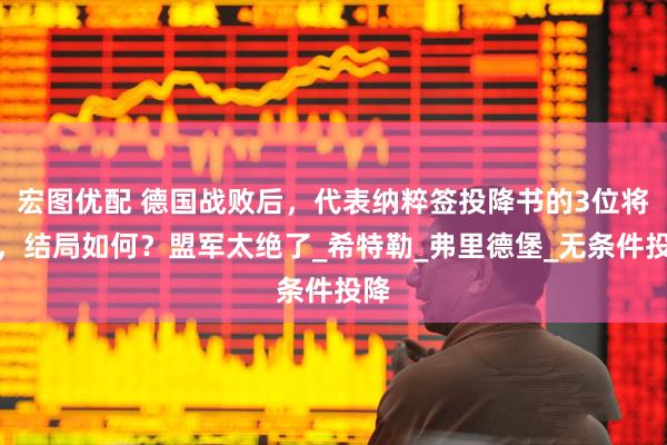 宏图优配 德国战败后，代表纳粹签投降书的3位将军，结局如何？盟军太绝了_希特勒_弗里德堡_无条件投降