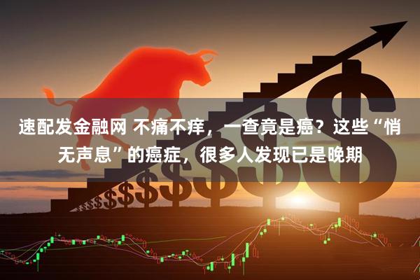 速配发金融网 不痛不痒，一查竟是癌？这些“悄无声息”的癌症，很多人发现已是晚期