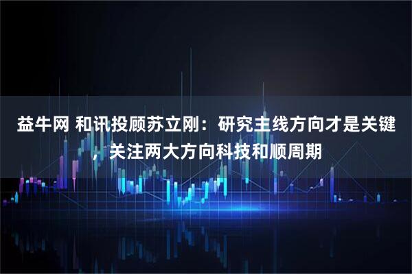 益牛网 和讯投顾苏立刚：研究主线方向才是关键，关注两大方向科技和顺周期