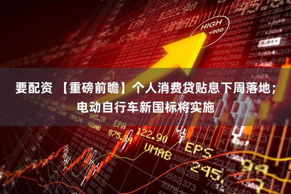 要配资 【重磅前瞻】个人消费贷贴息下周落地;电动自行车新国标将实施