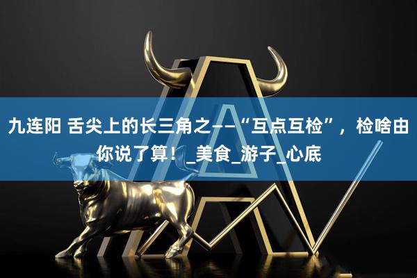 九连阳 舌尖上的长三角之——“互点互检”,检啥由你说了算!_美食_游子_心底