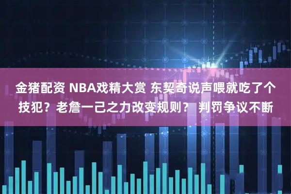 金猪配资 NBA戏精大赏 东契奇说声喂就吃了个技犯?老詹一己之力改变规则? 判罚争议不断