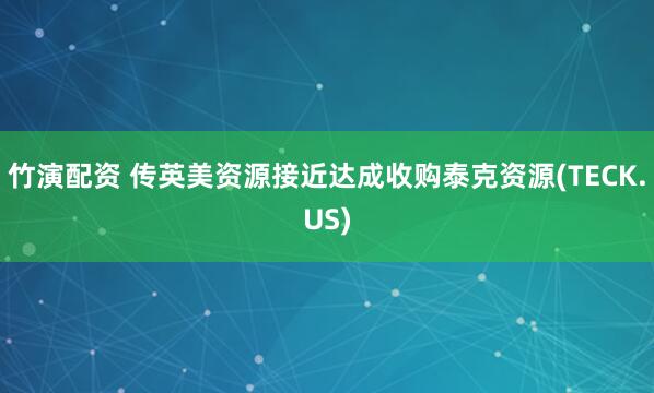 竹演配资 传英美资源接近达成收购泰克资源(TECK.US)
