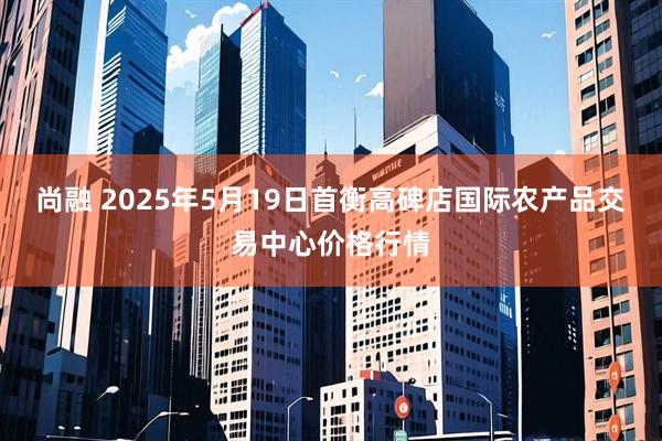 尚融 2025年5月19日首衡高碑店国际农产品交易中心价格行情