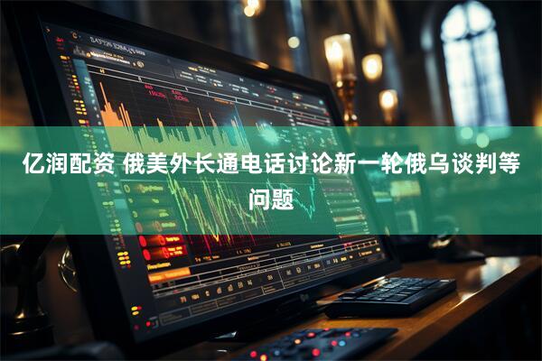 亿润配资 俄美外长通电话讨论新一轮俄乌谈判等问题