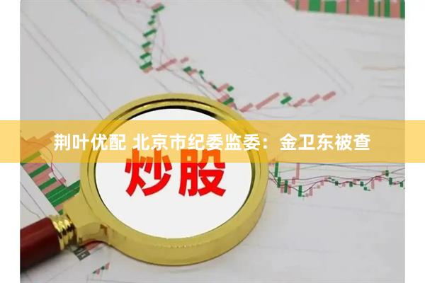 荆叶优配 北京市纪委监委：金卫东被查