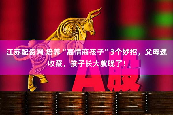 江苏配资网 培养“高情商孩子”3个妙招,父母速收藏,孩子长大就晚了!