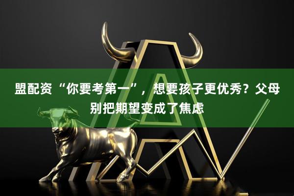 盟配资 “你要考第一”，想要孩子更优秀？父母别把期望变成了焦虑