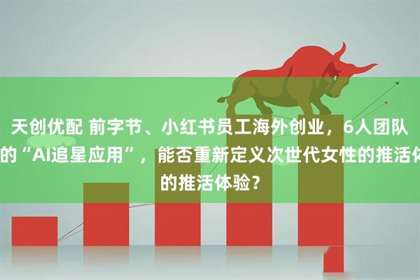 天创优配 前字节、小红书员工海外创业,6人团队打造的“AI追星应用”,能否重新定义次世代女性的推活体验?
